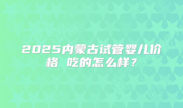 2025内蒙古试管婴儿价格 吃的怎么样？