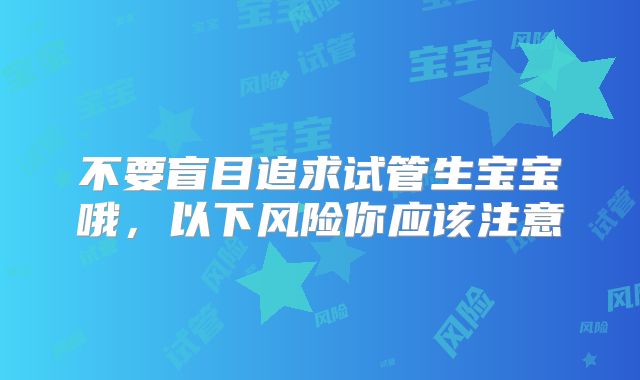 不要盲目追求试管生宝宝哦，以下风险你应该注意