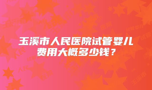 玉溪市人民医院试管婴儿费用大概多少钱?