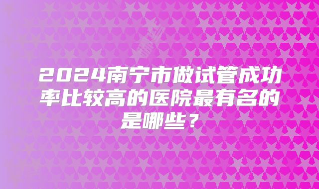 2024南宁市做试管成功率比较高的医院最有名的是哪些?