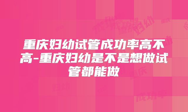 重庆妇幼试管成功率高不高-重庆妇幼是不是想做试管都能做