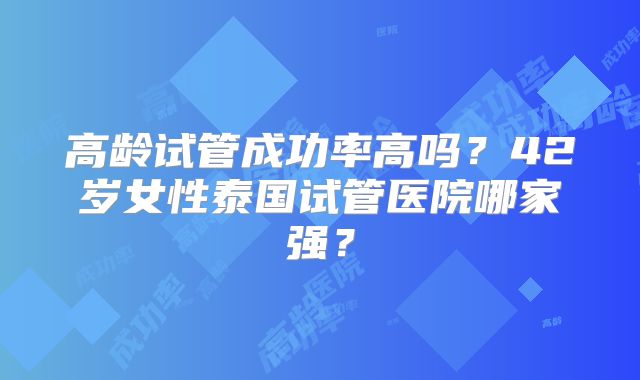 高龄试管成功率高吗？42岁女性泰国试管医院哪家强？