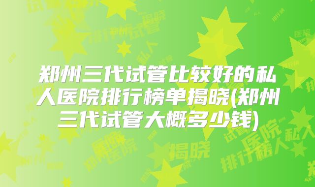 郑州三代试管比较好的私人医院排行榜单揭晓(郑州三代试管大概多少钱)
