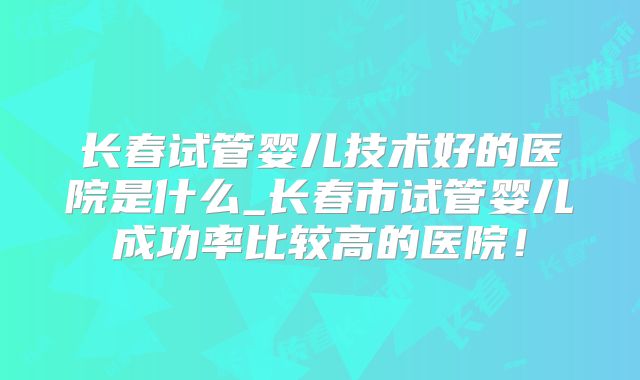 长春试管婴儿技术好的医院是什么_长春市试管婴儿成功率比较高的医院！