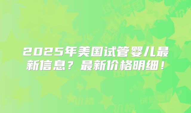 2025年美国试管婴儿最新信息?最新价格明细!
