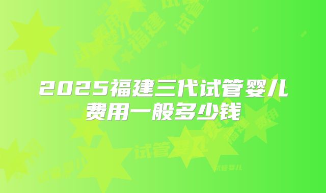 2025福建三代试管婴儿费用一般多少钱