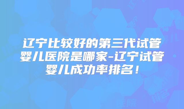 辽宁比较好的第三代试管婴儿医院是哪家-辽宁试管婴儿成功率排名！