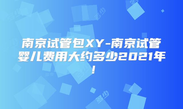 南京试管包XY-南京试管婴儿费用大约多少2021年!