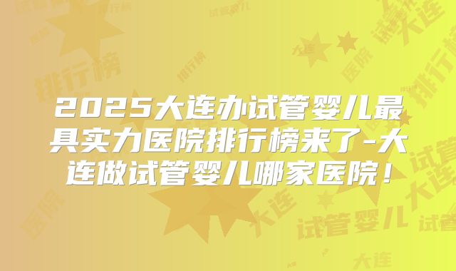 2025大连办试管婴儿最具实力医院排行榜来了-大连做试管婴儿哪家医院!