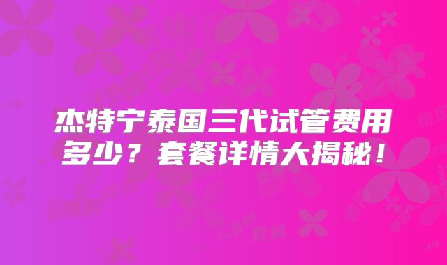 杰特宁泰国三代试管费用多少？套餐详情大揭秘！