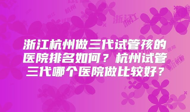 浙江杭州做三代试管孩的医院排名如何？杭州试管三代哪个医院做比较好？