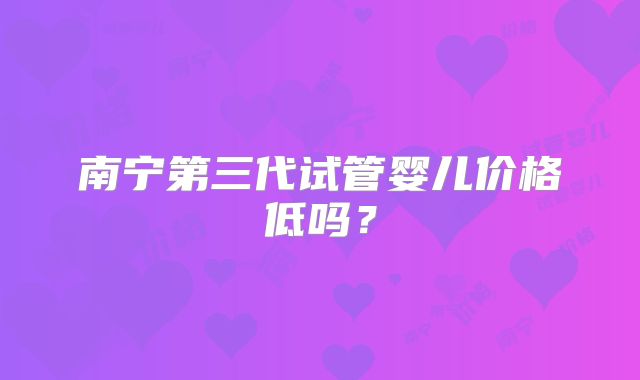 南宁第三代试管婴儿价格低吗？