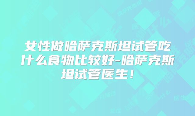 女性做哈萨克斯坦试管吃什么食物比较好-哈萨克斯坦试管医生！
