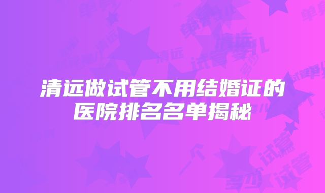 清远做试管不用结婚证的医院排名名单揭秘