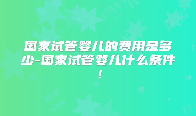 国家试管婴儿的费用是多少-国家试管婴儿什么条件!