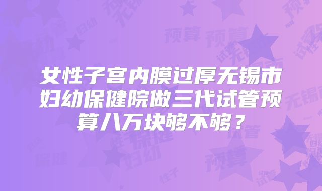 女性子宫内膜过厚无锡市妇幼保健院做三代试管预算八万块够不够？