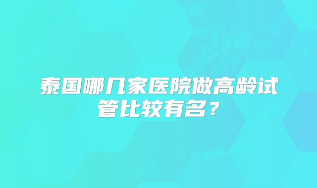 泰国哪几家医院做高龄试管比较有名?