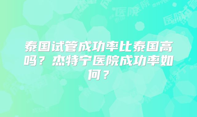 泰国试管成功率比泰国高吗?杰特宁医院成功率如何?