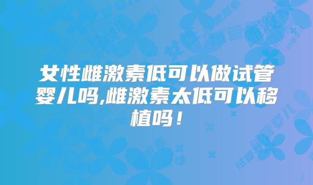 女性雌激素低可以做试管婴儿吗,雌激素太低可以移植吗！