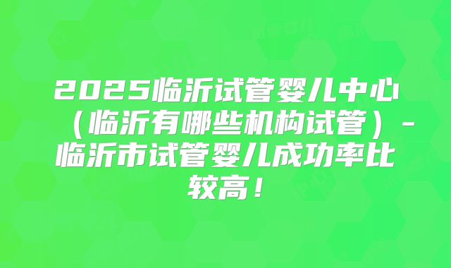 2025临沂试管婴儿中心（临沂有哪些机构试管）-临沂市试管婴儿成功率比较高！