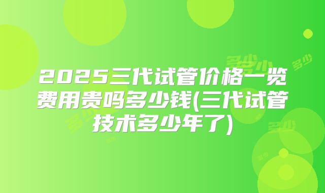 2025三代试管价格一览费用贵吗多少钱(三代试管技术多少年了)