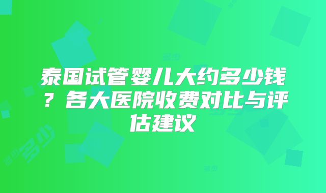 泰国试管婴儿大约多少钱？各大医院收费对比与评估建议