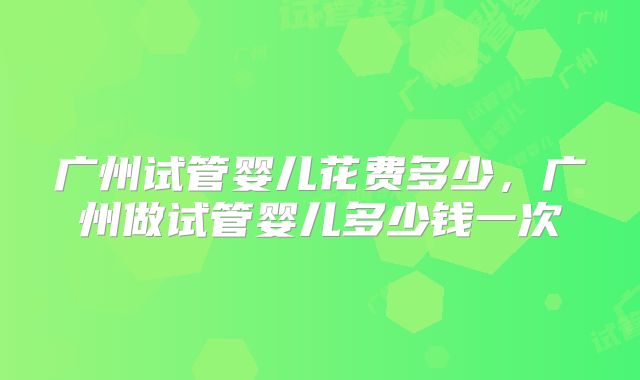 广州试管婴儿花费多少，广州做试管婴儿多少钱一次