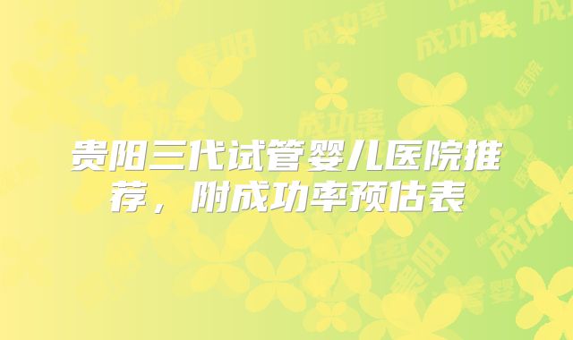 贵阳三代试管婴儿医院推荐，附成功率预估表