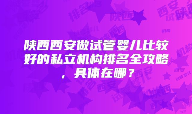 陕西西安做试管婴儿比较好的私立机构排名全攻略,具体在哪?