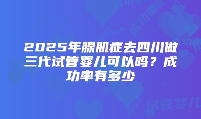 2025年腺肌症去四川做三代试管婴儿可以吗？成功率有多少