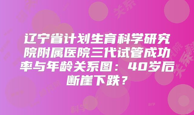 辽宁省计划生育科学研究院附属医院三代试管成功率与年龄关系图：40岁后断崖下跌？