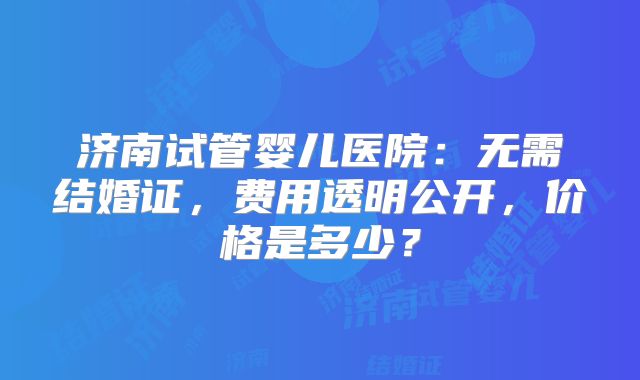 济南试管婴儿医院：无需结婚证，费用透明公开，价格是多少？