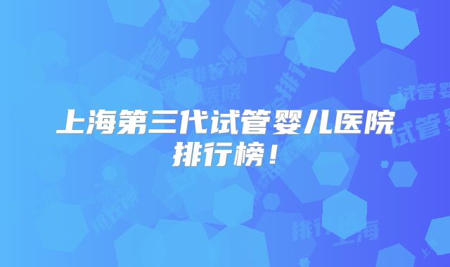 上海第三代试管婴儿医院排行榜！