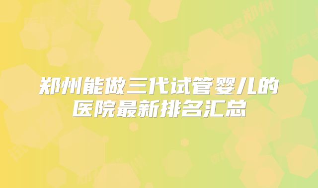 郑州能做三代试管婴儿的医院最新排名汇总