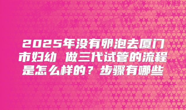 2025年没有卵泡去厦门市妇幼 做三代试管的流程是怎么样的?步骤有哪些