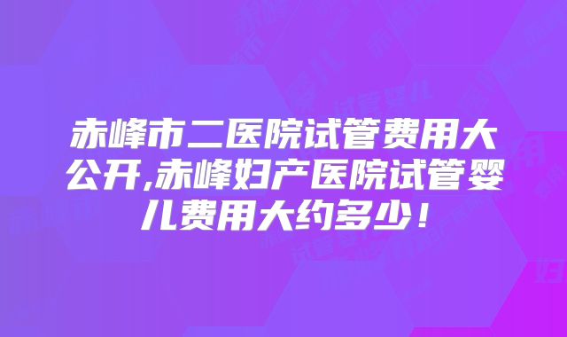 赤峰市二医院试管费用大公开,赤峰妇产医院试管婴儿费用大约多少！