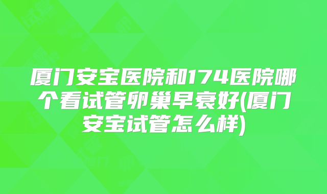 厦门安宝医院和174医院哪个看试管卵巢早衰好(厦门安宝试管怎么样)