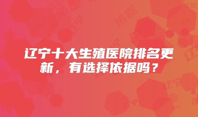 辽宁十大生殖医院排名更新，有选择依据吗？