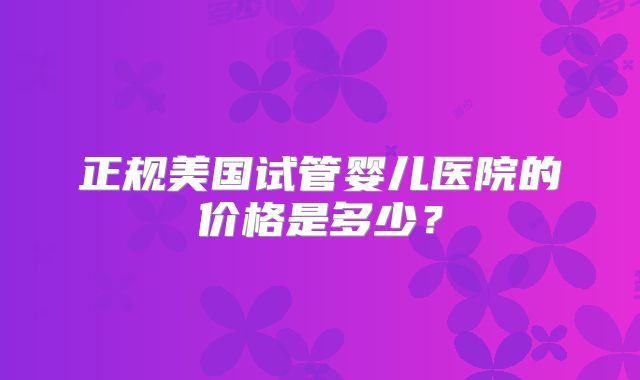 正规美国试管婴儿医院的价格是多少？