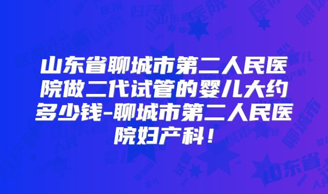 山东省聊城市第二人民医院做二代试管的婴儿大约多少钱-聊城市第二人民医院妇产科！