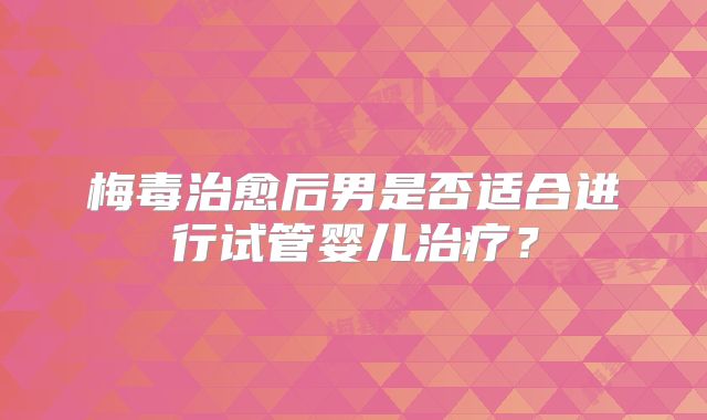 梅毒治愈后男是否适合进行试管婴儿治疗？