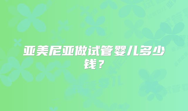亚美尼亚做试管婴儿多少钱？