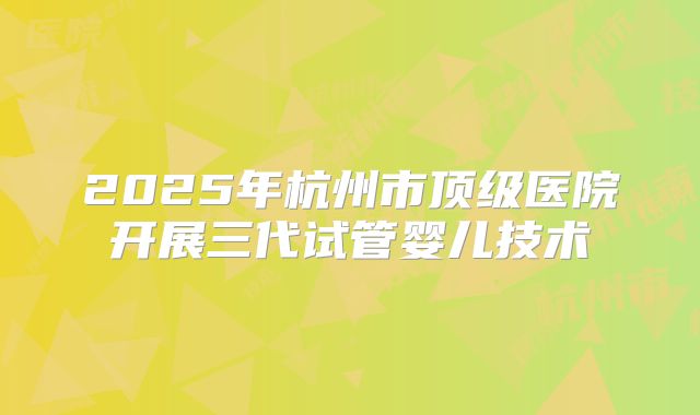 2025年杭州市顶级医院开展三代试管婴儿技术