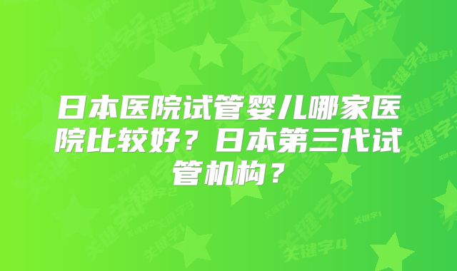 日本医院试管婴儿哪家医院比较好？日本第三代试管机构？