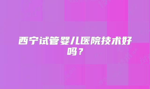 西宁试管婴儿医院技术好吗？
