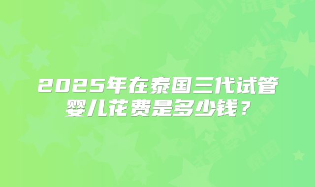 2025年在泰国三代试管婴儿花费是多少钱？