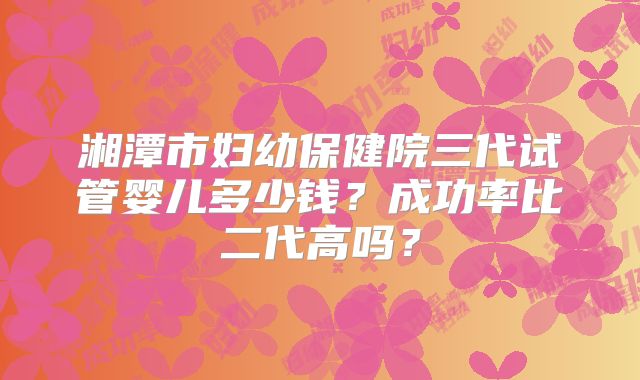 湘潭市妇幼保健院三代试管婴儿多少钱？成功率比二代高吗？