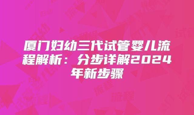 厦门妇幼三代试管婴儿流程解析：分步详解2024年新步骤