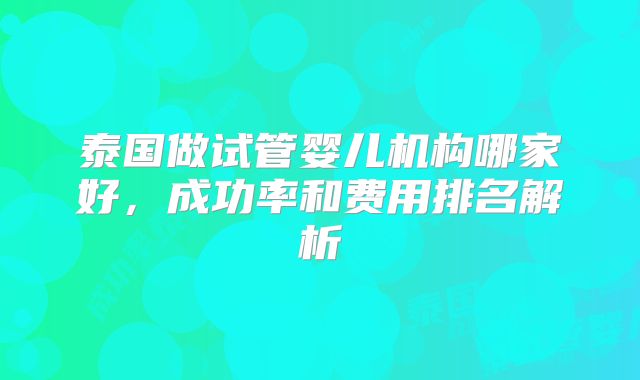 泰国做试管婴儿机构哪家好，成功率和费用排名解析