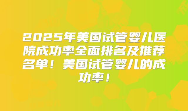 2025年美国试管婴儿医院成功率全面排名及推荐名单！美国试管婴儿的成功率！